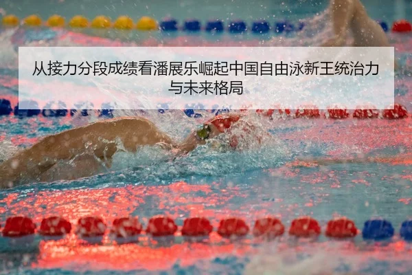 从接力分段成绩看潘展乐崛起中国自由泳新王统治力与未来格局